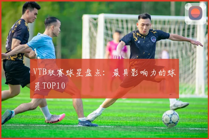 VTB联赛球星盘点：最具影响力的球员TOP10