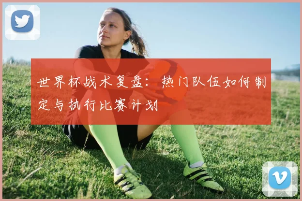 世界杯战术复盘：热门队伍如何制定与执行比赛计划