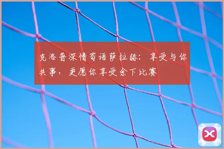 克洛普深情寄语萨拉赫:享受与你共事,更愿你享受余下比赛