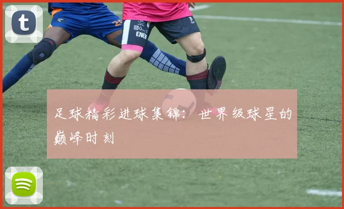 足球精彩进球集锦:世界级球星的巅峰时刻