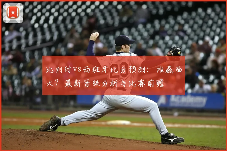 比利时vs西班牙比分预测：谁赢面大？最新晋级分析与比赛前瞻