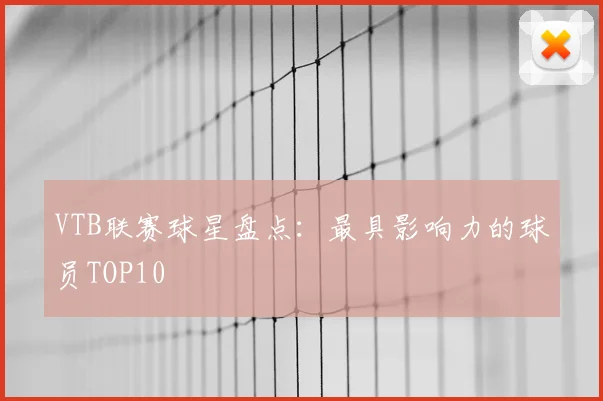 VTB联赛球星盘点：最具影响力的球员TOP10