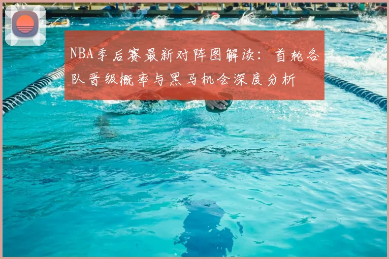 NBA季后赛最新对阵图解读：首轮各队晋级概率与黑马机会深度分析