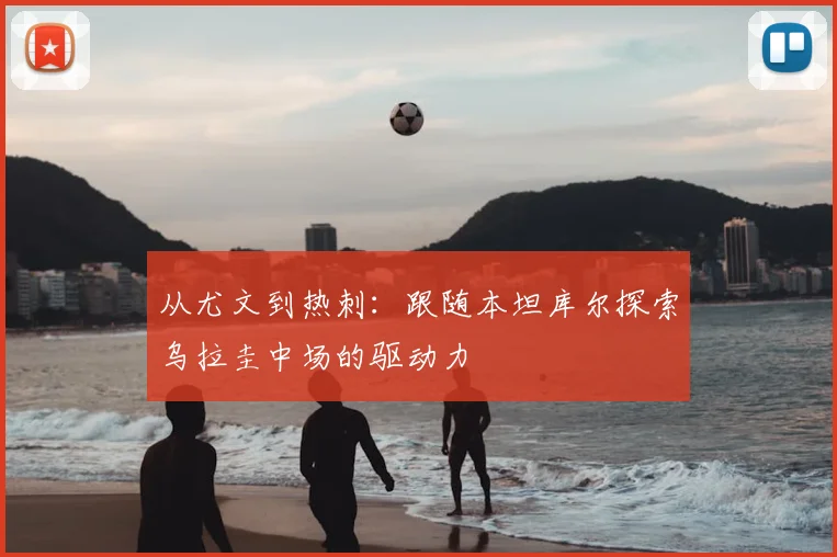 从尤文到热刺:跟随本坦库尔探索乌拉圭中场的驱动力