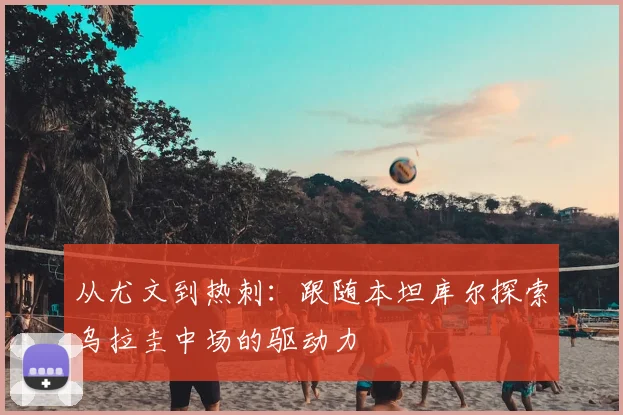 从尤文到热刺:跟随本坦库尔探索乌拉圭中场的驱动力