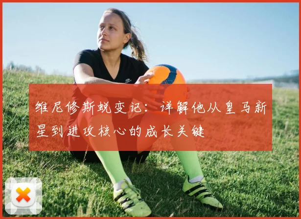 维尼修斯蜕变记:详解他从皇马新星到进攻核心的成长关键