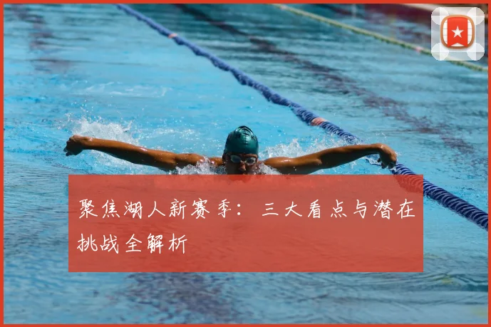 聚焦湖人新赛季：三大看点与潜在挑战全解析
